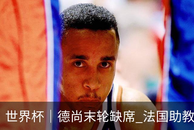 世界杯｜德尚末轮缺席 法国助教期待守住小组第一