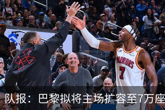 队报：巴黎拟将主场扩容至7万座，打造媲美欧洲豪门的现代化球场