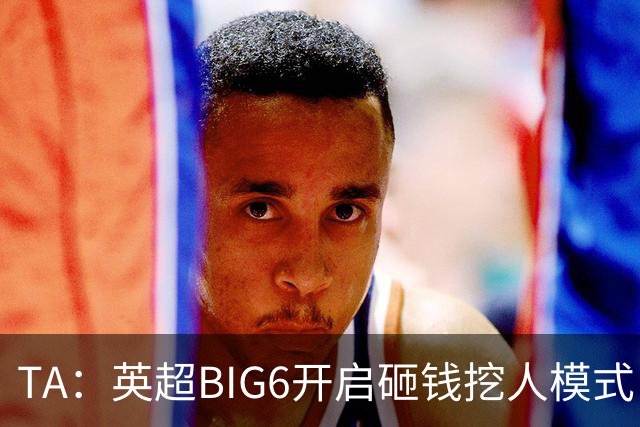 TA：英超BIG6开启砸钱挖人模式，小球队则在财政压力下艰难权衡